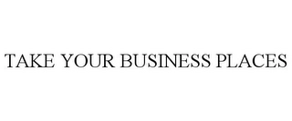 TAKE YOUR BUSINESS PLACES Trademark Image