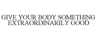 GIVE YOUR BODY SOMETHING EXTRAORDINARILY GOOD Trademark Image