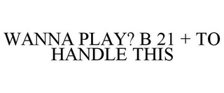 WANNA PLAY? B 21 + TO HANDLE THIS Trademark Image