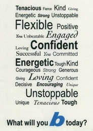 TENACIOUS FIERCE KIND GIVING ENERGETIC STRONG UNSTOPPABLE FLEXIBLE POSITIVE YOU UNBEATABLE ENGAGED LOVING CONFIDENT SUCCESSFUL YOU COMMITTED ENERGETIC TOUGH KIND COURAGEOUS STRONG GENEROUS GIVING LOVING CONFIDENT DECISIVE ENCOURAGING UNIQUE UNSTOPPLE UNIQUE TENACIOUS TOUGH WHAT WILL YOU B TODAY? Trademark Image