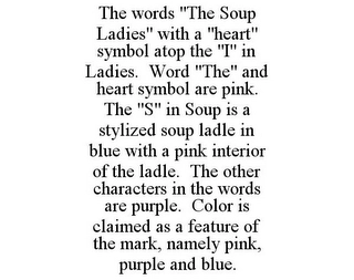 THE WORDS "THE SOUP LADIES" WITH A "HEART" SYMBOL ATOP THE "I" IN LADIES. WORD "THE" AND HEART SYMBOL ARE PINK. THE "S" IN SOUP IS A STYLIZED SOUP LADLE IN BLUE WITH A PINK INTERIOR OF THE LADLE. THE OTHER CHARACTERS IN THE WORDS ARE PURPLE. COLOR IS CLAIMED AS A FEATURE OF THE MARK, NAMELY PINK, PURPLE AND BLUE. Trademark Image