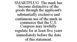 SMARTPLUG THE MARK HAS BECOME DISTINCTIVE OF THE GOODS THROUGH THE APPLICANT'S SUBSTANTIALLY EXCLUSIVE AND CONTINUOUS USE OF THE MARK IN COMMERCE THAT THE U.S. CONGRESS MAY LAWFULLY REGULATE FOR AT LEAST FIVE YEARS IMMEDIATELY BEFORE THE DATE OF THIS STATEMENT. Trademark Image