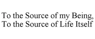 TO THE SOURCE OF MY BEING, TO THE SOURCE OF LIFE ITSELF Trademark Image