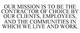OUR MISSION IS TO BE THE CONTRACTOR OF CHOICE BY OUR CLIENTS, EMPLOYEES, AND THE COMMUNITIES IN WHICH WE LIVE AND WORK. Trademark Image