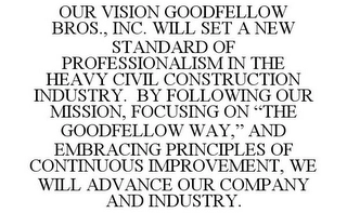OUR VISION GOODFELLOW BROS., INC. WILL SET A NEW STANDARD OF PROFESSIONALISM IN THE HEAVY CIVIL CONSTRUCTION INDUSTRY. BY FOLLOWING OUR MISSION, FOCUSING ON "THE GOODFELLOW WAY," AND EMBRACING PRINCIPLES OF CONTINUOUS IMPROVEMENT, WE WILL ADVANCE OUR COMPANY AND INDUSTRY. Trademark Image